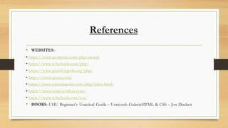 References
• WEBSITES:-
• https://www.javatpoint.com/php-tutorial
• https://www.w3schools.com/php/
• https://www.geeksforgeeks.org/php/
• https://www.quora.com/
• https://www.tutorialspoint.com/php/index.html/
• https://www.stackoverflow.com/
• https://www.w3schools.com/css/
• BOOKS:-UHU Beginner’s Uractical Guide – Uratiyush GuleriaHTML & CSS – Jon Duckett
 