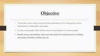 • To provide a secure voting system and all the requirements of the voting process such as
authentication, confidentiality and integrity.
• To make voting simple, which will also ensures the participation of common people.
• Besides security and simplicity, other issues that need to be considered such as reliability,
convenience, flexibility, mobility and cost.
Objective
 