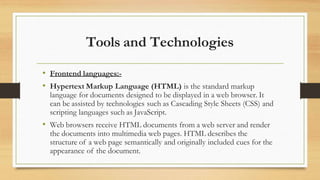 Tools and Technologies
• Frontend languages:-
• Hypertext Markup Language (HTML) is the standard markup
language for documents designed to be displayed in a web browser. It
can be assisted by technologies such as Cascading Style Sheets (CSS) and
scripting languages such as JavaScript.
• Web browsers receive HTML documents from a web server and render
the documents into multimedia web pages. HTML describes the
structure of a web page semantically and originally included cues for the
appearance of the document.
 