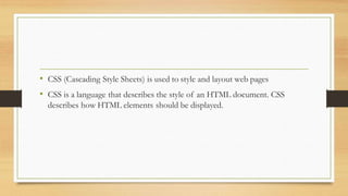 • CSS (Cascading Style Sheets) is used to style and layout web pages
• CSS is a language that describes the style of an HTML document. CSS
describes how HTML elements should be displayed.
 