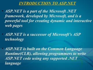 INTRODUCTION TO ASP.NET
• ASP.NET is a part of the Microsoft .NET
  framework, developed by Microsoft, and is a
  powerful tool for creating dynamic and interactive
  web pages

• ASP.NET is a successor of Microsoft’s ASP
  technology

• ASP.NET is built on the Common Language
  Runtime(CLR), allowing programmers to write
  ASP.NET code using any supported .NET
  language
 