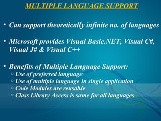 MULTIPLE LANGUAGE SUPPORT

• Can support theoretically infinite no. of languages

• Microsoft provides Visual Basic.NET, Visual C#,
  Visual J# & Visual C++

• Benefits of Multiple Language Support:
  o   Use of preferred language
  o   Use of multiple language in single application
  o   Code Modules are reusable
  o   Class Library Access is same for all languages
 