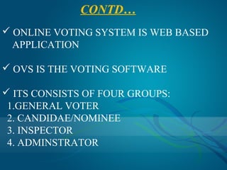 CONTD…
 ONLINE VOTING SYSTEM IS WEB BASED
  APPLICATION

 OVS IS THE VOTING SOFTWARE

 ITS CONSISTS OF FOUR GROUPS:
 1.GENERAL VOTER
 2. CANDIDAE/NOMINEE
 3. INSPECTOR
 4. ADMINSTRATOR
 