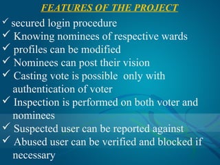 FEATURES OF THE PROJECT
 secured login procedure
 Knowing nominees of respective wards
 profiles can be modified
 Nominees can post their vision
 Casting vote is possible only with
  authentication of voter
 Inspection is performed on both voter and
  nominees
 Suspected user can be reported against
 Abused user can be verified and blocked if
  necessary
 