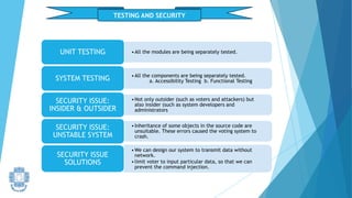 TESTING AND SECURITY
•All the modules are being separately tested.
UNIT TESTING
•All the components are being separately tested.
a. Accessibility Testing b. Functional Testing
SYSTEM TESTING
•Not only outsider (such as voters and attackers) but
also insider (such as system developers and
administrators
SECURITY ISSUE:
INSIDER & OUTSIDER
•Inheritance of some objects in the source code are
unsuitable. These errors caused the voting system to
crash.
SECURITY ISSUE:
UNSTABLE SYSTEM
•We can design our system to transmit data without
network.
•limit voter to input particular data, so that we can
prevent the command injection.
SECURITY ISSUE
SOLUTIONS
 