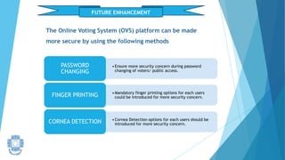 FUTURE ENHANCEMENT
•Ensure more security concern during password
changing of voters/ public access.
PASSWORD
CHANGING
•Mandatory finger printing options for each users
could be introduced for more security concern.
FINGER PRINTING
•Cornea Detection options for each users should be
introduced for more security concern.
CORNEA DETECTION
The Online Voting System (OVS) platform can be made
more secure by using the following methods
 