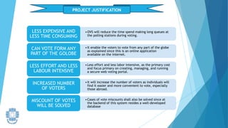 PROJECT JUSTIFICATION
•OVS will reduce the time spend making long queues at
the polling stations during voting.
LESS EXPENSIVE AND
LESS TIME CONSUMING
•It enable the voters to vote from any part of the globe
as explained since this is an online application
available on the internet.
CAN VOTE FORM ANY
PART OF THE GOLOBE
•Less effort and less labor intensive, as the primary cost
and focus primary on creating, managing, and running
a secure web voting portal.
LESS EFFORT AND LESS
LABOUR INTENSIVE
•It will increase the number of voters as individuals will
find it easier and more convenient to vote, especially
those abroad.
INCREASED NUMBER
OF VOTERS
•Cases of vote miscounts shall also be solved since at
the backend of this system resides a well-developed
database
MISCOUNT OF VOTES
WILL BE SOLVED
 