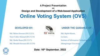 A Project Presentation
on
Design and Development of a Web-based Application
Online Voting System (OVS)
DEVELOPED BY:
Md. Milton Hossain (ID-21213)
Nasir Uddin Ahamed (ID-21214)
Md. Shohel Rana (ID-21217)
Md. Motaleb Hossain (ID-21219)
UNDER THE GUIDANCE OF:
Md. Biplob Hosen,
Lecturer,
Institute of Information Technology (IIT)
Jahangirnagar University.
Date: 16th September, 2022
 