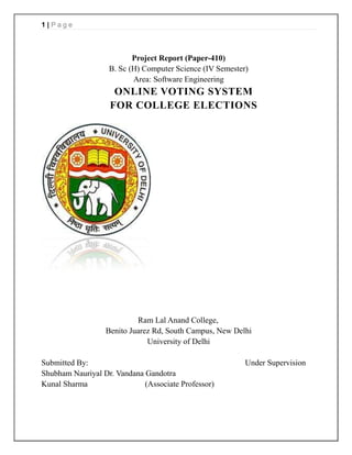 1|Page



                          Project Report (Paper-410)
                   B. Sc (H) Computer Science (IV Semester)
                          Area: Software Engineering
                    ONLINE VOTING SYSTEM
                   FOR COLLEGE ELECTIONS




                           Ram Lal Anand College,
                  Benito Juarez Rd, South Campus, New Delhi
                              University of Delhi

Submitted By:                                             Under Supervision
Shubham Nauriyal Dr. Vandana Gandotra
Kunal Sharma                 (Associate Professor)
 