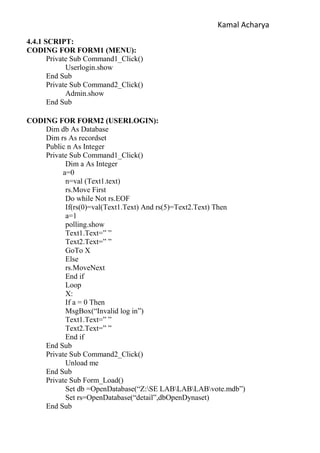 Kamal Acharya
4.4.1 SCRIPT:
CODING FOR FORM1 (MENU):
Private Sub Command1_Click()
Userlogin.show
End Sub
Private Sub Command2_Click()
Admin.show
End Sub
CODING FOR FORM2 (USERLOGIN):
Dim db As Database
Dim rs As recordset
Public n As Integer
Private Sub Command1_Click()
Dim a As Integer
a=0
n=val (Text1.text)
rs.Move First
Do while Not rs.EOF
If(rs(0)=val(Text1.Text) And rs(5)=Text2.Text) Then
a=1
polling.show
Text1.Text=” ”
Text2.Text=” ”
GoTo X
Else
rs.MoveNext
End if
Loop
X:
If a = 0 Then
MsgBox(“Invalid log in”)
Text1.Text=” ”
Text2.Text=” ”
End if
End Sub
Private Sub Command2_Click()
Unload me
End Sub
Private Sub Form_Load()
Set db =OpenDatabase(“Z:SE LABLABLABvote.mdb”)
Set rs=OpenDatabase(“detail”,dbOpenDynaset)
End Sub
 