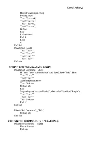 Kamal Acharya
If rs(0)=userlogin.n Then
Polling.Show
Text1.Text=rs(0)
Text2.Text=rs(1)
Text3.Text=rs(2)
Text4.Text=rs(3)
GoTo x
Else
Rs.MoveNext
End if
Loop
x:
End Sub
Private Sub clear()
Text1.Text=” ”
Text2.Text=” ”
Text3.Text=” ”
Text4.Text=” ”
End sub
CODING FOR FORM4 (ADMIN LOGIN)
Private Sub Command1_Click()
If Text1.Text=”Administrator”And Text2.Text=”Info” Then
Text1.Text=””
Text2.Text=””
Adminoperation.Show
Text1.Setfocus
Unload Me
Else
Msg=Msgbox(“Access Denied”,Vbokonly+Vbcritical,”Login”)
Text1.Text=””
Text2.Text=””
Text1.Setfocus
End If
End Sub
Private Sub Command2_Click()
Unload Me
End Sub
CODING FOR FORM5(ADMIN OPERATIONS):
Private sub command1_click()
Userinfo.show
End sub
 