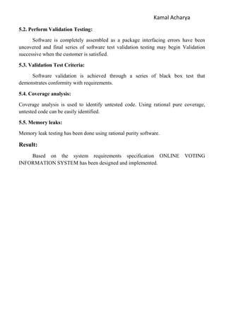Kamal Acharya
5.2. Perform Validation Testing:
Software is completely assembled as a package interfacing errors have been
uncovered and final series of software test validation testing may begin Validation
successive when the customer is satisfied.
5.3. Validation Test Criteria:
Software validation is achieved through a series of black box test that
demonstrates conformity with requirements.
5.4. Coverage analysis:
Coverage analysis is used to identify untested code. Using rational pure coverage,
untested code can be easily identified.
5.5. Memory leaks:
Memory leak testing has been done using rational purity software.
Result:
Based on the system requirements specification ONLINE VOTING
INFORMATION SYSTEM has been designed and implemented.
 