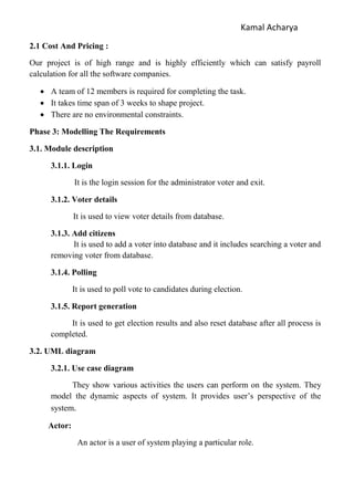 Kamal Acharya
2.1 Cost And Pricing :
Our project is of high range and is highly efficiently which can satisfy payroll
calculation for all the software companies.
 A team of 12 members is required for completing the task.
 It takes time span of 3 weeks to shape project.
 There are no environmental constraints.
Phase 3: Modelling The Requirements
3.1. Module description
3.1.1. Login
It is the login session for the administrator voter and exit.
3.1.2. Voter details
It is used to view voter details from database.
3.1.3. Add citizens
It is used to add a voter into database and it includes searching a voter and
removing voter from database.
3.1.4. Polling
It is used to poll vote to candidates during election.
3.1.5. Report generation
It is used to get election results and also reset database after all process is
completed.
3.2. UML diagram
3.2.1. Use case diagram
They show various activities the users can perform on the system. They
model the dynamic aspects of system. It provides user’s perspective of the
system.
Actor:
An actor is a user of system playing a particular role.
 