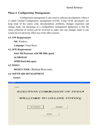Kamal Acharya
Phase 4 Configuration Management:
Configuration management is also used in software development, where it
is called Unified Configuration management (UCM). Using UCM, developers can
keep track of the source code, documentation, problems, changes requested, and
change made. An advantage of a configuration management application is that the
entire collection of system can be reviewed to make sure any changes made to one
system do not adversely affect any of the other systems.
4.1. S/W Requirements
OS: Windows
Language: Visual Basic
4.2. H/W Requirements
Intel PII Processor with 300 MHz speed.
64 MB RAM
10MB Hard disk space
4.3 TOOLS
DESIGN TOOL: Rational Rose suite.
4.4. SOFTWARE DEVELOPMENT
Form1:
 