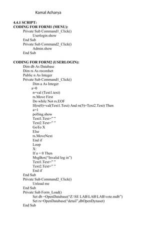 Kamal Acharya
4.4.1 SCRIPT:
CODING FOR FORM1 (MENU):
Private Sub Command1_Click()
Userlogin.show
End Sub
Private Sub Command2_Click()
Admin.show
End Sub
CODING FOR FORM2 (USERLOGIN):
Dim db As Database
Dim rs As recordset
Public n As Integer
Private Sub Command1_Click()
Dim a As Integer
a=0
n=val (Text1.text)
rs.Move First
Do while Not rs.EOF
If(rs(0)=val(Text1.Text) And rs(5)=Text2.Text) Then
a=1
polling.show
Text1.Text=” ”
Text2.Text=” ”
GoTo X
Else
rs.MoveNext
End if
Loop
X:
If a = 0 Then
MsgBox(“Invalid log in”)
Text1.Text=” ”
Text2.Text=” ”
End if
End Sub
Private Sub Command2_Click()
Unload me
End Sub
Private Sub Form_Load()
Set db =OpenDatabase(“Z:SE LABLABLABvote.mdb”)
Set rs=OpenDatabase(“detail”,dbOpenDynaset)
End Sub
 
