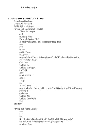 Kamal Acharya
CODING FOR FORM3 (POLLING):
Dim db As Database
Dim rs As recordset
Public i,j,k As Integer
Private Sub Command1_Click()
Dim a As Integer
a=0
rs.Move First
Do while Not rs.EOF
If rs(0)=val(Text1.Text) And rs(6)=True Then
a=1
i=i+1
rs.Edit
rs(6)= False
rs.Update
msg=Msgbox(“u r vote is registered”, vbOKonly + vbInformation,
successful polling”)
Call clear
Unload me
Unload userlogin
GoTo X
Else
rs.MoveNext
End if
Loop
X:
If a = 0 Then
msg = MsgBox(“ur not able to vote”, vbOKonly + vbCritical,”wrong
polling”)
call clear
Unload Me
Unload Userlogin
End if
End Sub
Private Sub Form_Load()
i=0
j=0
k=0
Set db =OpenDatabase(“Z:SE LABLABLABvote.mdb”)
Set rs=OpenDatabase(“detail”,dbOpenDynaset)
rs.Move First
 