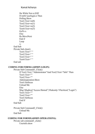 Kamal Acharya
Do While Not rs.EOF
If rs(0)=userlogin.n Then
Polling.Show
Text1.Text=rs(0)
Text2.Text=rs(1)
Text3.Text=rs(2)
Text4.Text=rs(3)
GoTo x
Else
Rs.MoveNext
End if
Loop
x:
End Sub
Private Sub clear()
Text1.Text=” ”
Text2.Text=” ”
Text3.Text=” ”
Text4.Text=” ”
End sub
CODING FOR FORM4 (ADMIN LOGIN)
Private Sub Command1_Click()
If Text1.Text=”Administrator”And Text2.Text=”Info” Then
Text1.Text=””
Text2.Text=””
Adminoperation.Show
Text1.Setfocus
Unload Me
Else
Msg=Msgbox(“Access Denied”,Vbokonly+Vbcritical,”Login”)
Text1.Text=””
Text2.Text=””
Text1.Setfocus
End If
End Sub
Private Sub Command2_Click()
Unload Me
End Sub
CODING FOR FORM5(ADMIN OPERATIONS):
Private sub command1_click()
Userinfo.show
 