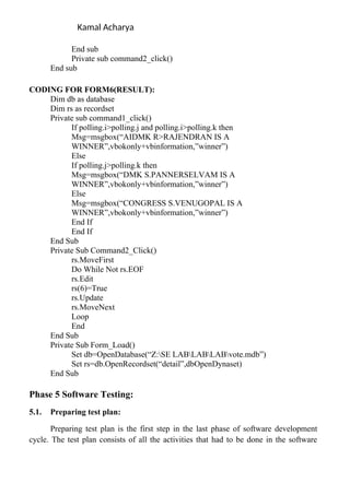 Kamal Acharya
End sub
Private sub command2_click()
End sub
CODING FOR FORM6(RESULT):
Dim db as database
Dim rs as recordset
Private sub command1_click()
If polling.i>polling.j and polling.i>polling.k then
Msg=msgbox(“AIDMK R>RAJENDRAN IS A
WINNER”,vbokonly+vbinformation,”winner”)
Else
If polling.j>polling.k then
Msg=msgbox(“DMK S.PANNERSELVAM IS A
WINNER”,vbokonly+vbinformation,”winner”)
Else
Msg=msgbox(“CONGRESS S.VENUGOPAL IS A
WINNER”,vbokonly+vbinformation,”winner”)
End If
End If
End Sub
Private Sub Command2_Click()
rs.MoveFirst
Do While Not rs.EOF
rs.Edit
rs(6)=True
rs.Update
rs.MoveNext
Loop
End
End Sub
Private Sub Form_Load()
Set db=OpenDatabase(“Z:SE LABLABLABvote.mdb”)
Set rs=db.OpenRecordset(“detail”,dbOpenDynaset)
End Sub
Phase 5 Software Testing:
5.1. Preparing test plan:
Preparing test plan is the first step in the last phase of software development
cycle. The test plan consists of all the activities that had to be done in the software
 