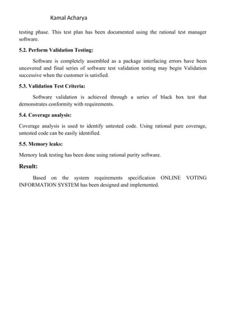 Kamal Acharya
testing phase. This test plan has been documented using the rational test manager
software.
5.2. Perform Validation Testing:
Software is completely assembled as a package interfacing errors have been
uncovered and final series of software test validation testing may begin Validation
successive when the customer is satisfied.
5.3. Validation Test Criteria:
Software validation is achieved through a series of black box test that
demonstrates conformity with requirements.
5.4. Coverage analysis:
Coverage analysis is used to identify untested code. Using rational pure coverage,
untested code can be easily identified.
5.5. Memory leaks:
Memory leak testing has been done using rational purity software.
Result:
Based on the system requirements specification ONLINE VOTING
INFORMATION SYSTEM has been designed and implemented.
 
