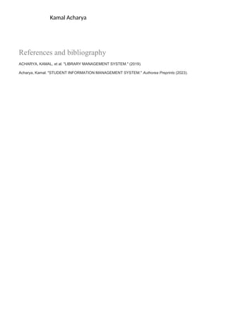 Kamal Acharya
References and bibliography
ACHARYA, KAMAL, et al. "LIBRARY MANAGEMENT SYSTEM." (2019).
Acharya, Kamal. "STUDENT INFORMATION MANAGEMENT SYSTEM." Authorea Preprints (2023).
 