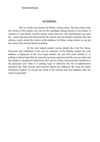 Kamal Acharya
SYNOPSIS:
This is a small scale project for Online voting system. The basic idea is that
the citizens of the country can vote for the candidates during election in the online. It
consists of voter details, security system, status and exits. The administrator can enter
the name and password and generate the reports and can perform operation like add
citizens, search, delete the citizens in the database. In Online voting system we can get
the result of the election based on polling.
In the voter details module various details like Card No, Name,
Password, and Validation of the user are obtained. In the Display module the total
database is displayed. In the User Login module, the user first select whether it is
polling or admin login then by using the username and password the user can login and
the database is displayed which shows the Card No, Name, Password and Validation of
the particular user when it is polling login or otherwise the list of administrator
operation like Add Citizens and Generate Report are displayed. By using the report
Generation module we can get the result of the election and reset database after the
report is generated.
 
