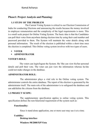 Kamal Acharya
Phase1: Project Analysis and Planning:
1.1 STUDY OF THE PROBLEM
The Current Voting System is critical to our Election Commission of
India for conducting Elections and announcing the results because the money involved
in employee remuneration and the complexity of the legal requirements is more. This
is a small scale project for Online Voting System. The basic idea is that the Candidates
can poll their votes from anywhere during election time by using their card number and
password provided to them. The System will maintain the voter details along with
personal information. The result of the election is published within a short time once
the election is completed. This Online voting system involves with two types of users.
 VOTER
 ADMINISTRATOR
VOTER’S ROLE:
The voters can login/logout the System. He/ She can view his/her personal
details and poll their vote. The voter can just view the information whereas he/she
could not make changes in the database.
ADMINISTRATOR ROLE:
The administrator plays a vital role in the Online voting system. The
administrator controls the entire database. The report of the election is generated by the
administrator itself. The main role of the administrator is to safeguard the database and
can add/delete the citizens from the database.
1.2 PROJECT SCOPE:
The supplementary specification applies to online voting system. This
specification defines the non-functional requirement of the system such as:
Functionality:
Since it stand alone application, one or more user may use it at a time.
Usability:
Desktop interface
Windows 98/2000/XP/Vista
 