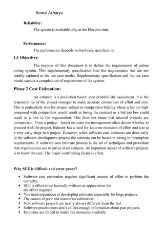 Kamal Acharya
Reliability:
The system is available only at the Election time.
Performance:
The performance depends on hardware specification.
1.3 Objectives:
The purpose of this document is to define the requirements of online
voting system. This supplementary specification lists the requirements that are not
readily captured in the use case model. Supplementary specification and the use case
model capture a complete set of requirement of the system.
Phase 2 Cost Estimation:
An estimate is a prediction based upon probabilistic assessment. It is the
responsibility of the project manager to make accurate estimations of effort and cost.
This is particularly true for project subject to competitive bidding where a bid too high
compared with competitors would result in losing the contract or a bid too low could
result in a loss to the organisation. This does not mean that internal projects are
unimportant. From a project leader estimate the management often decide whether to
proceed with the project. Industry has a need for accurate estimates of effort and size at
a very early stage in a project. However, when software cost estimates are done early
in the software development process the estimate can be based on wrong or incomplete
requirements. A software cost estimate process is the set of techniques and procedure
that organisations use to arrive at an estimate. An important aspect of software projects
is to know the cost. The major contributing factor is effort.
Why SCE is difficult and error prone?
 Software cost estimation requires significant amount of effort to perform the
correctly.
 SCE is effort alone hurriedly without an appreciation for
the effort required.
 You need experience at developing estimates especially for large projects.
 The causes of poor and inaccurate estimation:
 New software projects are nearly always different form the last.
 Software practitioners don’t collect enough information about past projects.
 Estimates are forced to match the resources available.
 