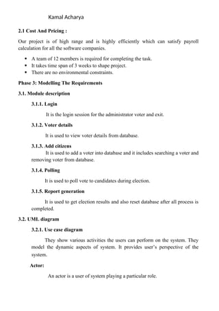 Kamal Acharya
2.1 Cost And Pricing :
Our project is of high range and is highly efficiently which can satisfy payroll
calculation for all the software companies.
 A team of 12 members is required for completing the task.
 It takes time span of 3 weeks to shape project.
 There are no environmental constraints.
Phase 3: Modelling The Requirements
3.1. Module description
3.1.1. Login
It is the login session for the administrator voter and exit.
3.1.2. Voter details
It is used to view voter details from database.
3.1.3. Add citizens
It is used to add a voter into database and it includes searching a voter and
removing voter from database.
3.1.4. Polling
It is used to poll vote to candidates during election.
3.1.5. Report generation
It is used to get election results and also reset database after all process is
completed.
3.2. UML diagram
3.2.1. Use case diagram
They show various activities the users can perform on the system. They
model the dynamic aspects of system. It provides user’s perspective of the
system.
Actor:
An actor is a user of system playing a particular role.
 