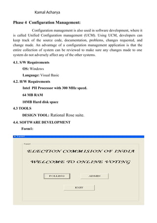 Kamal Acharya
Phase 4 Configuration Management:
Configuration management is also used in software development, where it
is called Unified Configuration management (UCM). Using UCM, developers can
keep track of the source code, documentation, problems, changes requested, and
change made. An advantage of a configuration management application is that the
entire collection of system can be reviewed to make sure any changes made to one
system do not adversely affect any of the other systems.
4.1. S/W Requirements
OS: Windows
Language: Visual Basic
4.2. H/W Requirements
Intel PII Processor with 300 MHz speed.
64 MB RAM
10MB Hard disk space
4.3 TOOLS
DESIGN TOOL: Rational Rose suite.
4.4. SOFTWARE DEVELOPMENT
Form1:
 