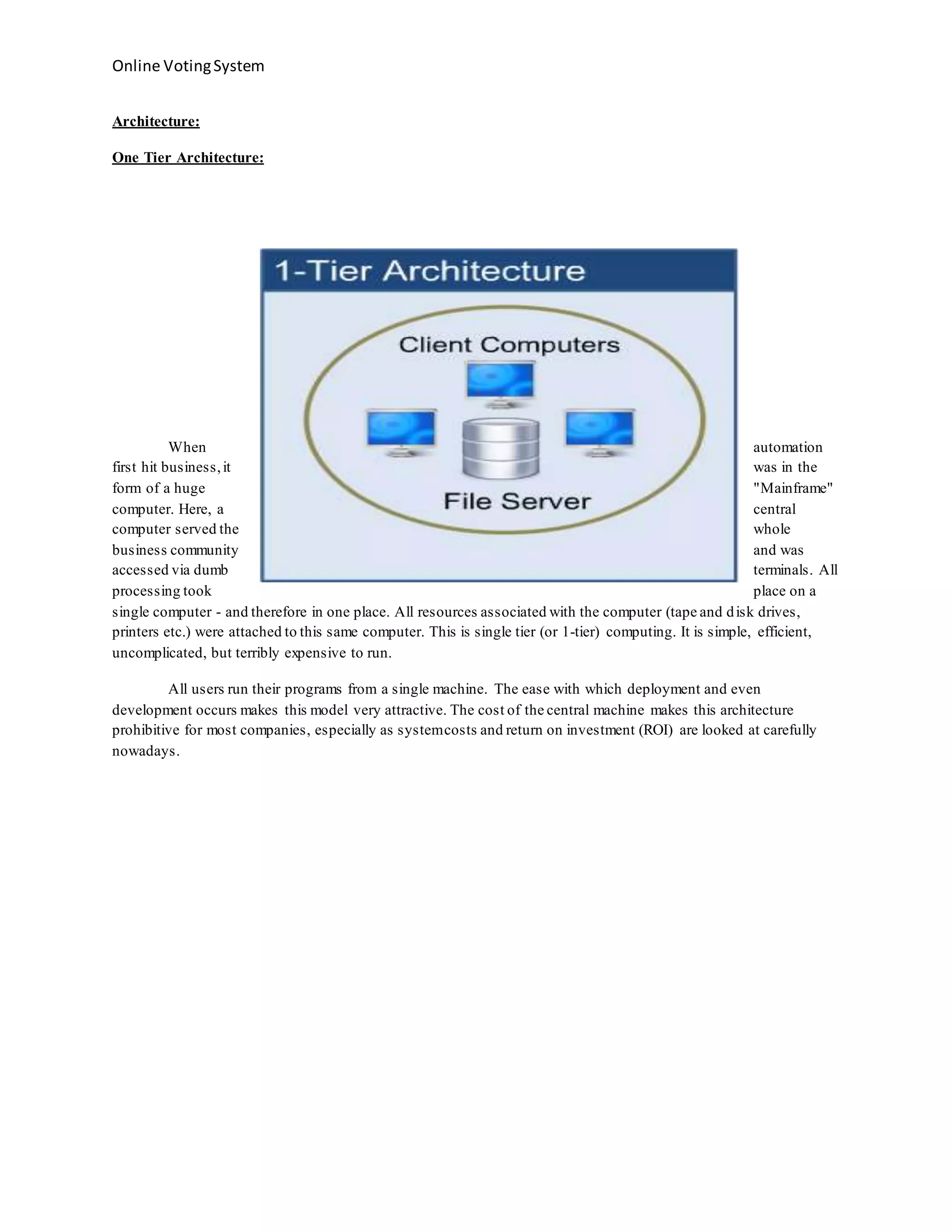 Online VotingSystem
Architecture:
One Tier Architecture:
When automation
first hit business,it was in the
form of a huge "Mainframe"
computer. Here, a central
computer served the whole
business community and was
accessed via dumb terminals. All
processing took place on a
single computer - and therefore in one place. All resources associated with the computer (tape and disk drives,
printers etc.) were attached to this same computer. This is single tier (or 1-tier) computing. It is simple, efficient,
uncomplicated, but terribly expensive to run.
All users run their programs from a single machine. The ease with which deployment and even
development occurs makes this model very attractive. The cost of the central machine makes this architecture
prohibitive for most companies, especially as systemcosts and return on investment (ROI) are looked at carefully
nowadays.
 