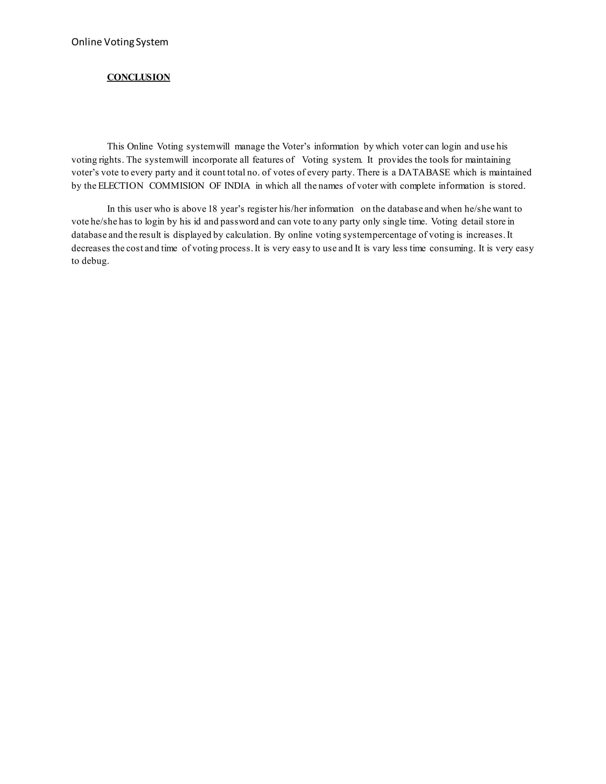 Online VotingSystem
CONCLUSION
This Online Voting systemwill manage the Voter’s information by which voter can login and use his
voting rights. The systemwill incorporate all features of Voting system. It provides the tools for maintaining
voter’s vote to every party and it count total no. of votes of every party. There is a DATABASE which is maintained
by the ELECTION COMMISION OF INDIA in which all the names of voter with complete information is stored.
In this user who is above 18 year’s register his/her information on the database and when he/she want to
vote he/she has to login by his id and password and can vote to any party only single time. Voting detail store in
database and the result is displayed by calculation. By online voting systempercentage of voting is increases.It
decreases the cost and time of voting process.It is very easy to use and It is vary less time consuming. It is very easy
to debug.
 