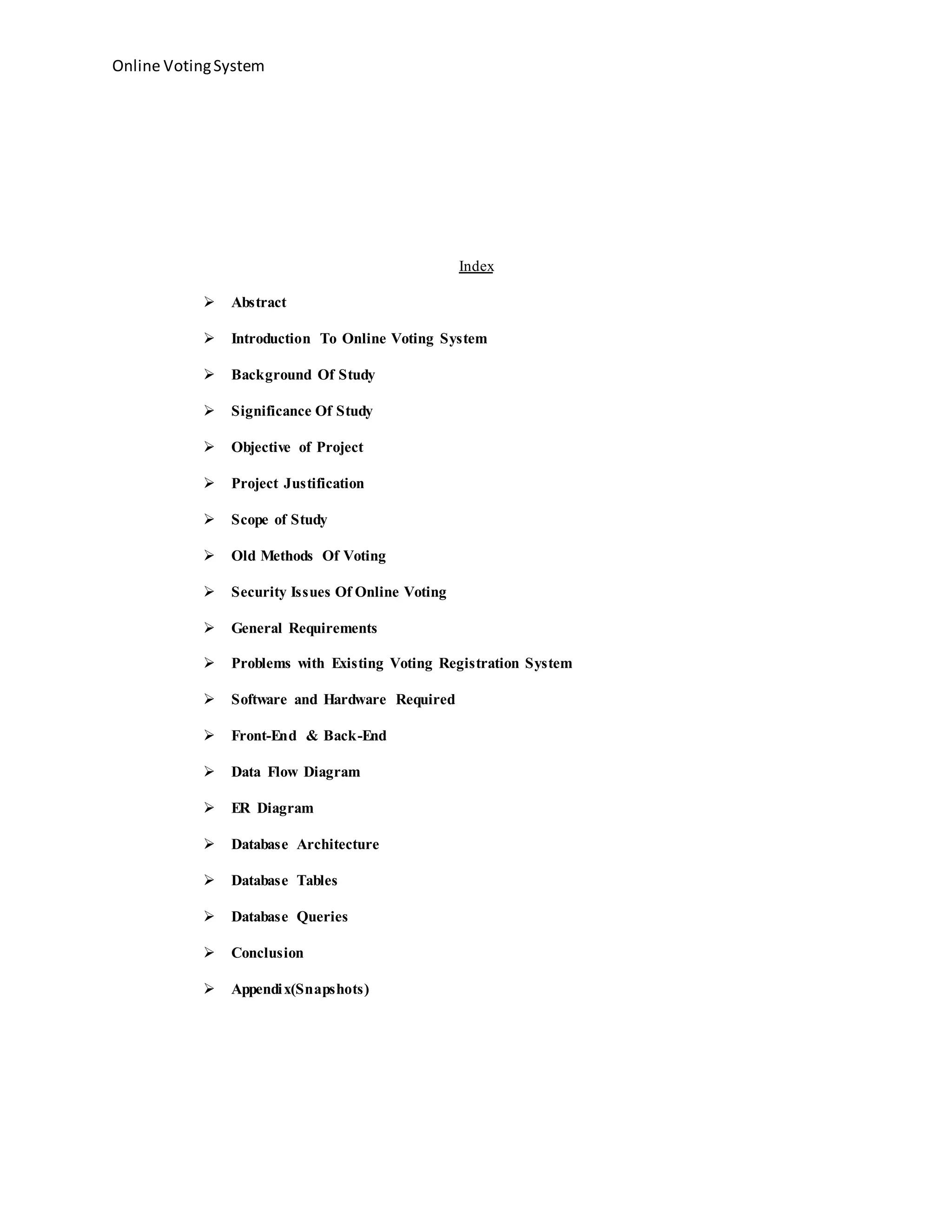 Online VotingSystem
Index
 Abstract
 Introduction To Online Voting System
 Background Of Study
 Significance Of Study
 Objective of Project
 Project Justification
 Scope of Study
 Old Methods Of Voting
 Security Issues Of Online Voting
 General Requirements
 Problems with Existing Voting Registration System
 Software and Hardware Required
 Front-End & Back-End
 Data Flow Diagram
 ER Diagram
 Database Architecture
 Database Tables
 Database Queries
 Conclusion
 Appendix(Snapshots)
 
