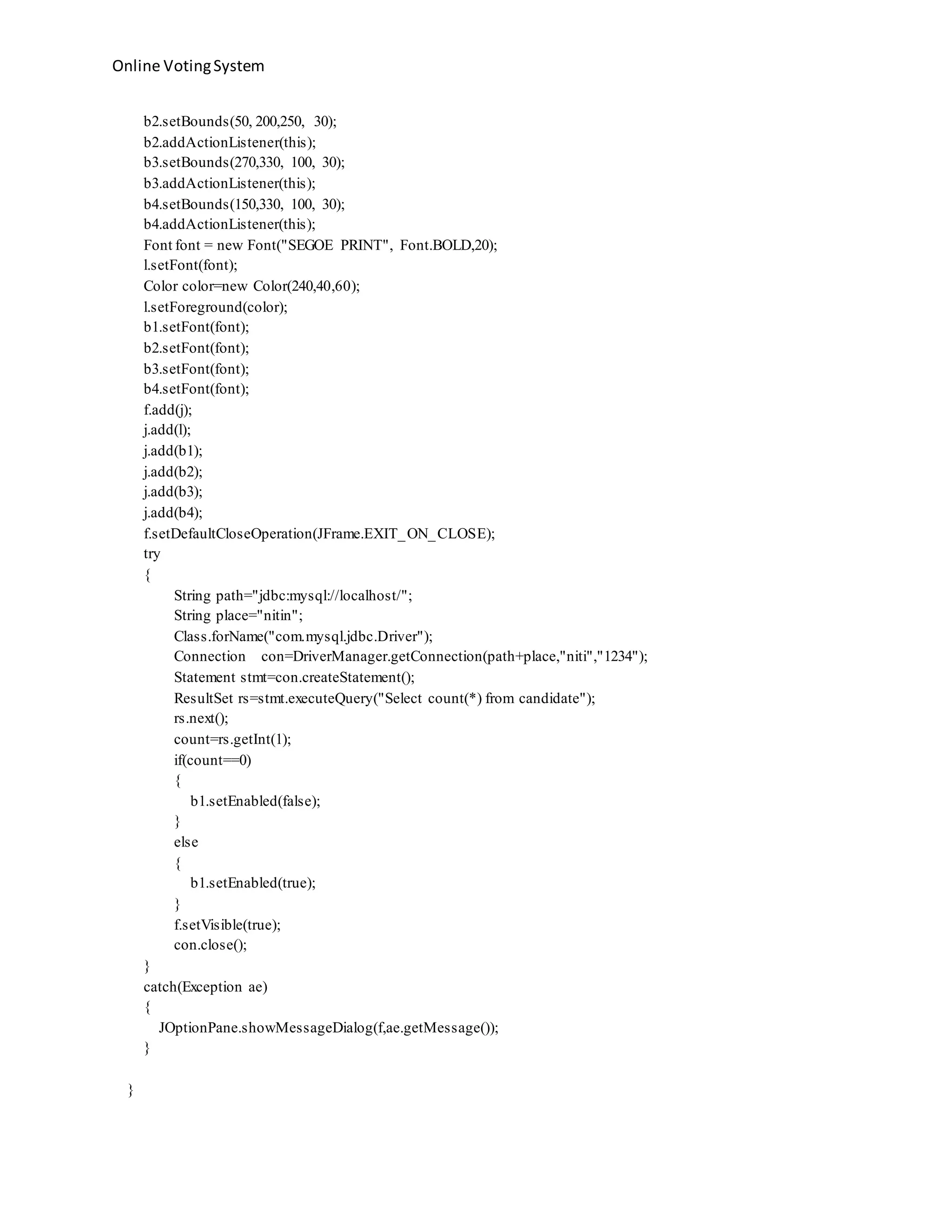 Online VotingSystem
b2.setBounds(50, 200,250, 30);
b2.addActionListener(this);
b3.setBounds(270,330, 100, 30);
b3.addActionListener(this);
b4.setBounds(150,330, 100, 30);
b4.addActionListener(this);
Font font = new Font("SEGOE PRINT", Font.BOLD,20);
l.setFont(font);
Color color=new Color(240,40,60);
l.setForeground(color);
b1.setFont(font);
b2.setFont(font);
b3.setFont(font);
b4.setFont(font);
f.add(j);
j.add(l);
j.add(b1);
j.add(b2);
j.add(b3);
j.add(b4);
f.setDefaultCloseOperation(JFrame.EXIT_ON_CLOSE);
try
{
String path="jdbc:mysql://localhost/";
String place="nitin";
Class.forName("com.mysql.jdbc.Driver");
Connection con=DriverManager.getConnection(path+place,"niti","1234");
Statement stmt=con.createStatement();
ResultSet rs=stmt.executeQuery("Select count(*) from candidate");
rs.next();
count=rs.getInt(1);
if(count==0)
{
b1.setEnabled(false);
}
else
{
b1.setEnabled(true);
}
f.setVisible(true);
con.close();
}
catch(Exception ae)
{
JOptionPane.showMessageDialog(f,ae.getMessage());
}
}
 