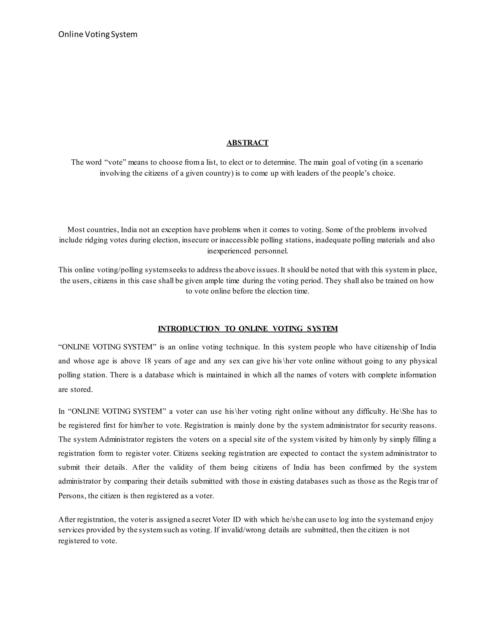 Online VotingSystem
ABSTRACT
The word “vote” means to choose froma list, to elect or to determine. The main goal of voting (in a scenario
involving the citizens of a given country) is to come up with leaders of the people’s choice.
Most countries, India not an exception have problems when it comes to voting. Some of the problems involved
include ridging votes during election, insecure or inaccessible polling stations, inadequate polling materials and also
inexperienced personnel.
This online voting/polling systemseeks to address the above issues.It should be noted that with this systemin place,
the users, citizens in this case shall be given ample time during the voting period. They shall also be trained on how
to vote online before the election time.
INTRODUCTION TO ONLINE VOTING SYSTEM
“ONLINE VOTING SYSTEM” is an online voting technique. In this system people who have citizenship of India
and whose age is above 18 years of age and any sex can give his her vote online without going to any physical
polling station. There is a database which is maintained in which all the names of voters with complete information
are stored.
In “ONLINE VOTING SYSTEM” a voter can use hisher voting right online without any difficulty. HeShe has to
be registered first for him/her to vote. Registration is mainly done by the system administrator for security reasons.
The system Administrator registers the voters on a special site of the system visited by himonly by simply filling a
registration form to register voter. Citizens seeking registration are expected to contact the system administrator to
submit their details. After the validity of them being citizens of India has been confirmed by the system
administrator by comparing their details submitted with those in existing databases such as those as the Regis trar of
Persons, the citizen is then registered as a voter.
After registration, the voteris assigned a secret Voter ID with which he/she can use to log into the systemand enjoy
services provided by the systemsuch as voting. If invalid/wrong details are submitted, then the citizen is not
registered to vote.
 