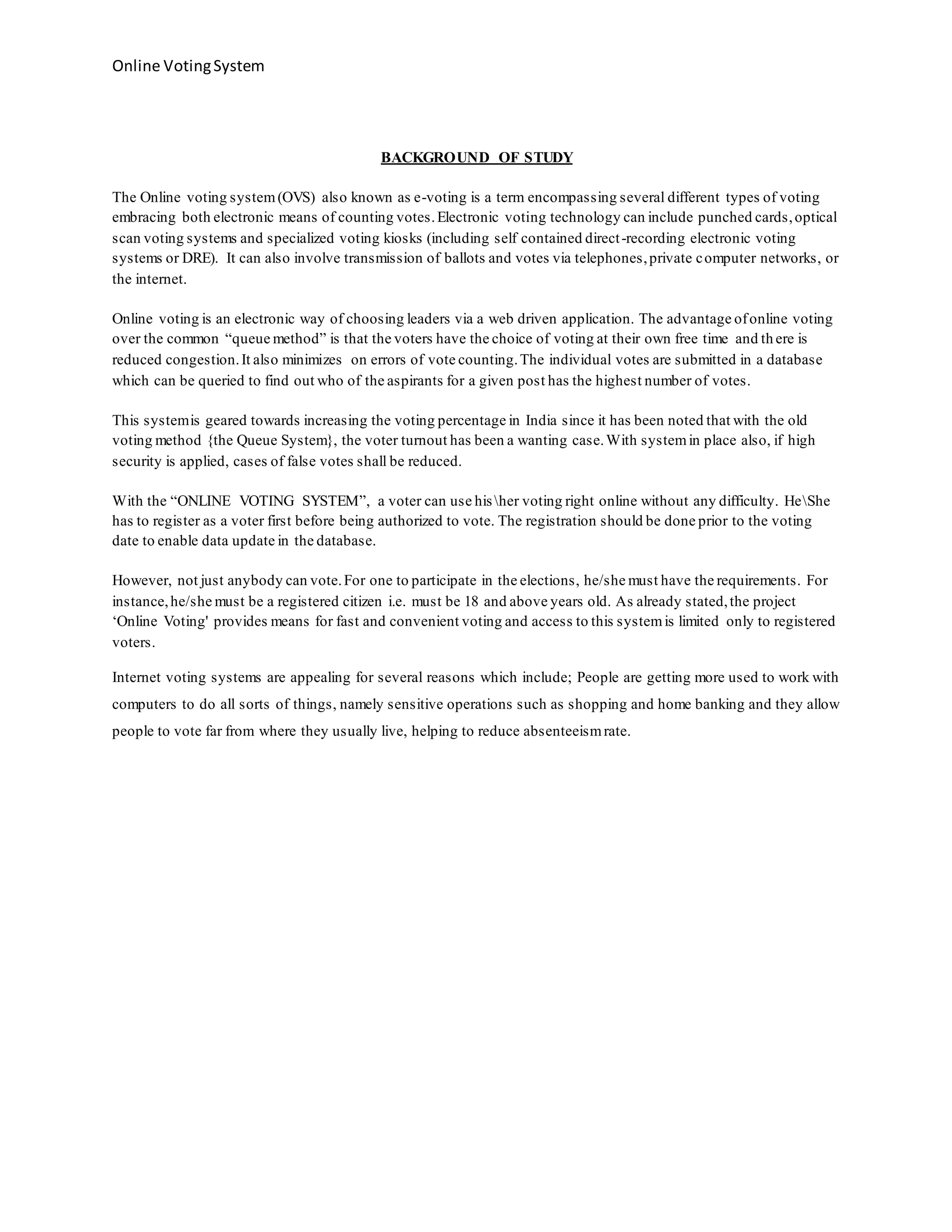Online VotingSystem
BACKGROUND OF STUDY
The Online voting system(OVS) also known as e-voting is a term encompassing several different types of voting
embracing both electronic means of counting votes.Electronic voting technology can include punched cards,optical
scan voting systems and specialized voting kiosks (including self contained direct-recording electronic voting
systems or DRE). It can also involve transmission of ballots and votes via telephones,private computer networks, or
the internet.
Online voting is an electronic way of choosing leaders via a web driven application. The advantage ofonline voting
over the common “queue method” is that the voters have the choice of voting at their own free time and th ere is
reduced congestion.It also minimizes on errors of vote counting.The individual votes are submitted in a database
which can be queried to find out who of the aspirants for a given post has the highest number of votes.
This systemis geared towards increasing the voting percentage in India since it has been noted that with the old
voting method {the Queue System}, the voter turnout has been a wanting case.With systemin place also, if high
security is applied, cases of false votes shall be reduced.
With the “ONLINE VOTING SYSTEM”, a voter can use hisher voting right online without any difficulty. HeShe
has to register as a voter first before being authorized to vote. The registration should be done prior to the voting
date to enable data update in the database.
However, not just anybody can vote.For one to participate in the elections, he/she must have the requirements. For
instance,he/she must be a registered citizen i.e. must be 18 and above years old. As already stated,the project
‘Online Voting' provides means for fast and convenient voting and access to this systemis limited only to registered
voters.
Internet voting systems are appealing for several reasons which include; People are getting more used to work with
computers to do all sorts of things, namely sensitive operations such as shopping and home banking and they allow
people to vote far from where they usually live, helping to reduce absenteeismrate.
 