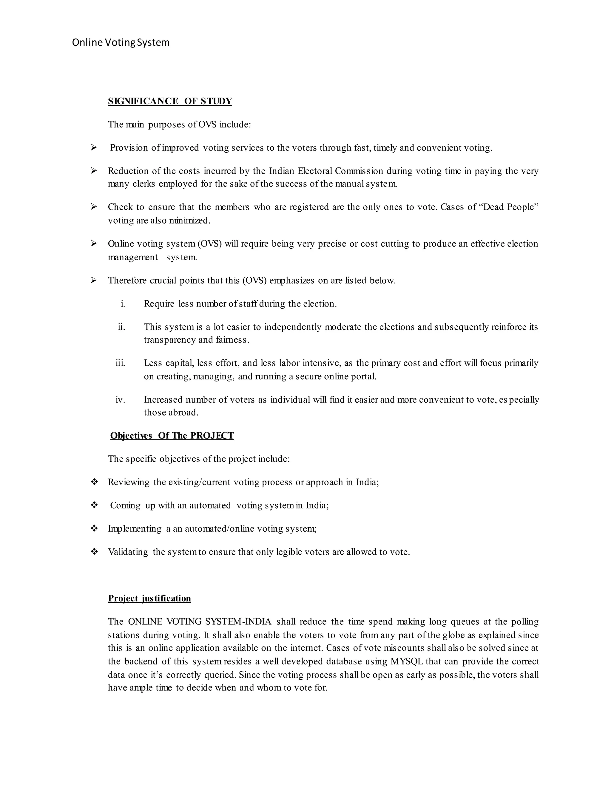 Online VotingSystem
SIGNIFICANCE OF STUDY
The main purposes of OVS include:
 Provision of improved voting services to the voters through fast, timely and convenient voting.
 Reduction of the costs incurred by the Indian Electoral Commission during voting time in paying the very
many clerks employed for the sake of the success of the manual system.
 Check to ensure that the members who are registered are the only ones to vote. Cases of “Dead People”
voting are also minimized.
 Online voting system (OVS) will require being very precise or cost cutting to produce an effective election
management system.
 Therefore crucial points that this (OVS) emphasizes on are listed below.
i. Require less number of staff during the election.
ii. This system is a lot easier to independently moderate the elections and subsequently reinforce its
transparency and fairness.
iii. Less capital, less effort, and less labor intensive, as the primary cost and effort will focus primarily
on creating, managing, and running a secure online portal.
iv. Increased number of voters as individual will find it easier and more convenient to vote, es pecially
those abroad.
Objectives Of The PROJECT
The specific objectives of the project include:
 Reviewing the existing/current voting process or approach in India;
 Coming up with an automated voting systemin India;
 Implementing a an automated/online voting system;
 Validating the systemto ensure that only legible voters are allowed to vote.
Project justification
The ONLINE VOTING SYSTEM-INDIA shall reduce the time spend making long queues at the polling
stations during voting. It shall also enable the voters to vote from any part of the globe as explained since
this is an online application available on the internet. Cases of vote miscounts shall also be solved since at
the backend of this system resides a well developed database using MYSQL that can provide the correct
data once it’s correctly queried. Since the voting process shall be open as early as possible, the voters shall
have ample time to decide when and whom to vote for.
 