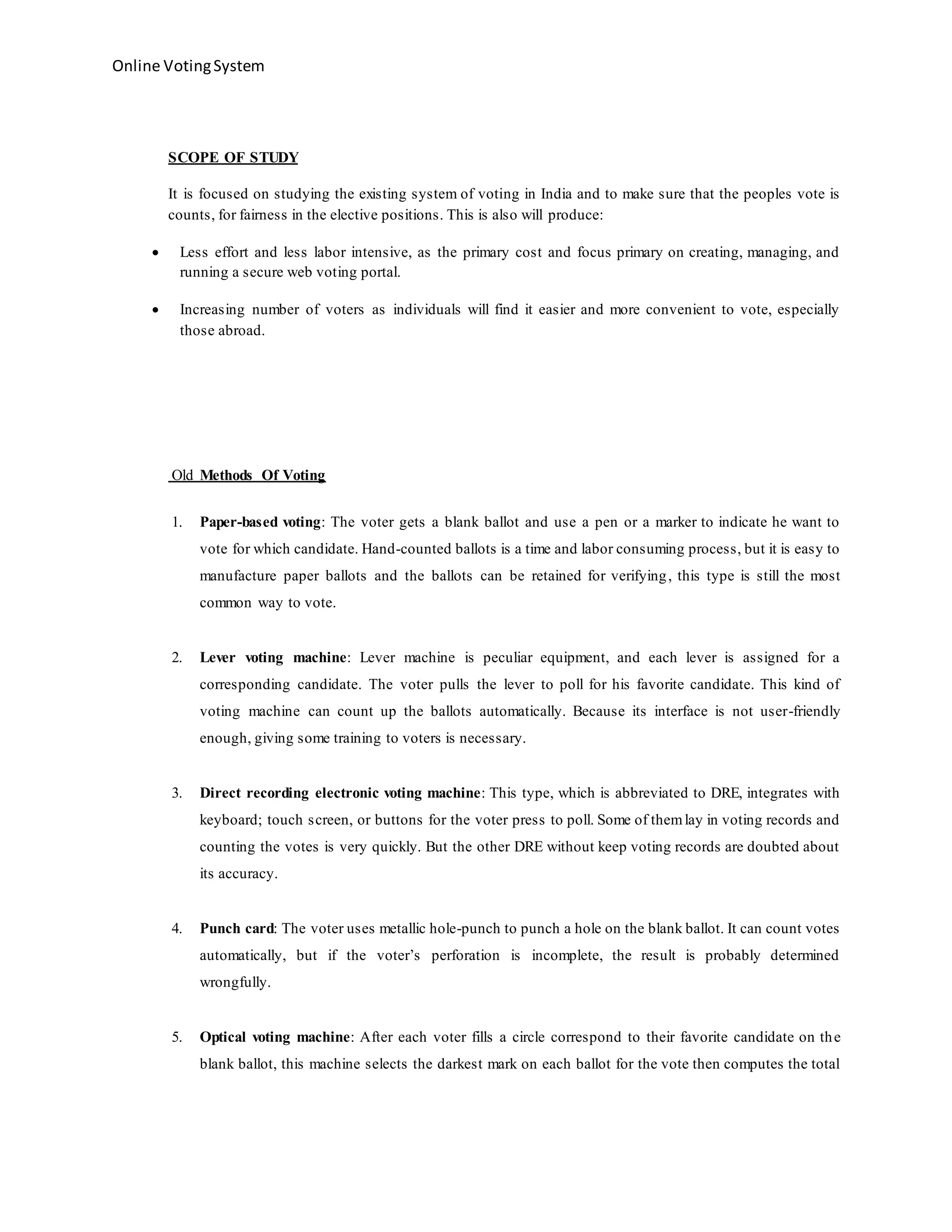 Online VotingSystem
SCOPE OF STUDY
It is focused on studying the existing system of voting in India and to make sure that the peoples vote is
counts, for fairness in the elective positions. This is also will produce:
 Less effort and less labor intensive, as the primary cost and focus primary on creating, managing, and
running a secure web voting portal.
 Increasing number of voters as individuals will find it easier and more convenient to vote, especially
those abroad.
Old Methods Of Voting
1. Paper-based voting: The voter gets a blank ballot and use a pen or a marker to indicate he want to
vote for which candidate. Hand-counted ballots is a time and labor consuming process, but it is easy to
manufacture paper ballots and the ballots can be retained for verifying, this type is still the most
common way to vote.
2. Lever voting machine: Lever machine is peculiar equipment, and each lever is assigned for a
corresponding candidate. The voter pulls the lever to poll for his favorite candidate. This kind of
voting machine can count up the ballots automatically. Because its interface is not user-friendly
enough, giving some training to voters is necessary.
3. Direct recording electronic voting machine: This type, which is abbreviated to DRE, integrates with
keyboard; touch screen, or buttons for the voter press to poll. Some of themlay in voting records and
counting the votes is very quickly. But the other DRE without keep voting records are doubted about
its accuracy.
4. Punch card: The voter uses metallic hole-punch to punch a hole on the blank ballot. It can count votes
automatically, but if the voter’s perforation is incomplete, the result is probably determined
wrongfully.
5. Optical voting machine: After each voter fills a circle correspond to their favorite candidate on the
blank ballot, this machine selects the darkest mark on each ballot for the vote then computes the total
 