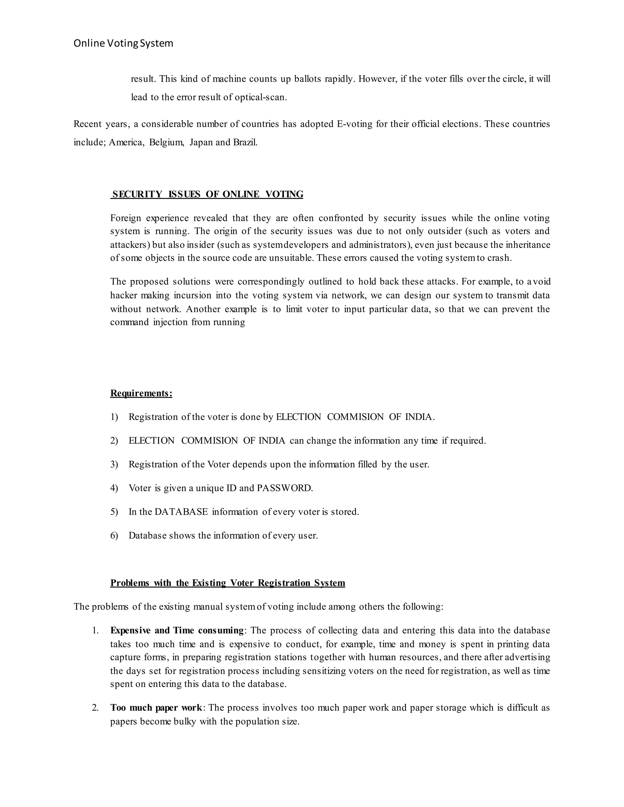 Online VotingSystem
result. This kind of machine counts up ballots rapidly. However, if the voter fills over the circle, it will
lead to the error result of optical-scan.
Recent years, a considerable number of countries has adopted E-voting for their official elections. These countries
include; America, Belgium, Japan and Brazil.
SECURITY ISSUES OF ONLINE VOTING
Foreign experience revealed that they are often confronted by security issues while the online voting
system is running. The origin of the security issues was due to not only outsider (such as voters and
attackers) but also insider (such as systemdevelopers and administrators), even just because the inheritance
of some objects in the source code are unsuitable. These errors caused the voting systemto crash.
The proposed solutions were correspondingly outlined to hold back these attacks. For example, to avoid
hacker making incursion into the voting system via network, we can design our system to transmit data
without network. Another example is to limit voter to input particular data, so that we can prevent the
command injection from running
Requirements:
1) Registration of the voter is done by ELECTION COMMISION OF INDIA.
2) ELECTION COMMISION OF INDIA can change the information any time if required.
3) Registration of the Voter depends upon the information filled by the user.
4) Voter is given a unique ID and PASSWORD.
5) In the DATABASE information of every voter is stored.
6) Database shows the information of every user.
Problems with the Existing Voter Registration System
The problems of the existing manual systemof voting include among others the following:
1. Expensive and Time consuming: The process of collecting data and entering this data into the database
takes too much time and is expensive to conduct, for example, time and money is spent in printing data
capture forms, in preparing registration stations together with human resources, and there after advertising
the days set for registration process including sensitizing voters on the need for registration, as well as time
spent on entering this data to the database.
2. Too much paper work: The process involves too much paper work and paper storage which is difficult as
papers become bulky with the population size.
 