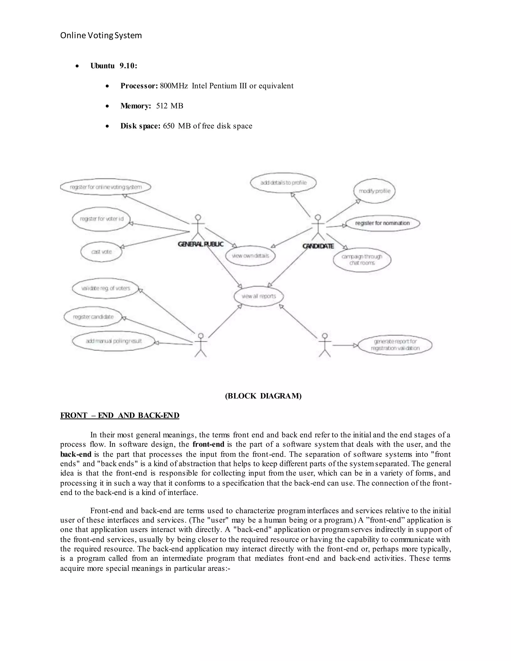 Online VotingSystem
 Ubuntu 9.10:
 Processor: 800MHz Intel Pentium III or equivalent
 Memory: 512 MB
 Disk space: 650 MB of free disk space
(BLOCK DIAGRAM)
FRONT – END AND BACK-END
In their most general meanings, the terms front end and back end refer to the initial and the end stages of a
process flow. In software design, the front-end is the part of a software system that deals with the user, and the
back-end is the part that processes the input from the front-end. The separation of software systems into "front
ends" and "back ends" is a kind of abstraction that helps to keep different parts of the systemseparated. The general
idea is that the front-end is responsible for collecting input from the user, which can be in a variety of forms, and
processing it in such a way that it conforms to a specification that the back-end can use. The connection of the front-
end to the back-end is a kind of interface.
Front-end and back-end are terms used to characterize programinterfaces and services relative to the initial
user of these interfaces and services. (The "user" may be a human being or a program.) A ”front-end” application is
one that application users interact with directly. A "back-end" application or programserves indirectly in support of
the front-end services, usually by being closer to the required resource or having the capability to communicate with
the required resource. The back-end application may interact directly with the front-end or, perhaps more typically,
is a program called from an intermediate program that mediates front-end and back-end activities. These terms
acquire more special meanings in particular areas:-
 