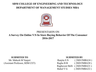 SDM COLLEGE OF ENGINEERING AND TECHNOLOGY
DEPARTMENT OF MANAGEMENT STUDIES MBA
PRESENTAION ON
A Survey On Online V/S In Store Buying Behavior Of The Consumer
2016-2017
SUBMITED TO
Mr. Mahesh M Vanjeri
(Assistant Professor, SDM CET)
SUBMITED BY
Ranjita S N ( 2SD15MBA34 )
Raghu B B ( 2SD15MBA30 )
Raghuveer Belli ( 2SD15MBA31 )
Rahul V G ( 2SD15MBA32 )
 