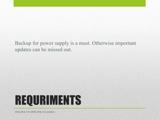 REQURIMENTS
Backup for power supply is a must. Otherwise important
updates can be missed out.
ONLINE VS OFFLINE CLASSES
 