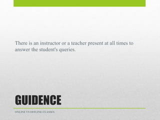 GUIDENCE
There is an instructor or a teacher present at all times to
answer the student's queries.
ONLINE VS OFFLINE CLASSES
 