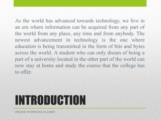 INTRODUCTION
As the world has advanced towards technology, we live in
an era where information can be acquired from any part of
the world from any place, any time and from anybody. The
newest advancement in technology is the one where
education is being transmitted in the form of bits and bytes
across the world. A student who can only dream of being a
part of a university located in the other part of the world can
now stay at home and study the course that the college has
to offer.
ONLINE VS OFFLINE CLASSES
 