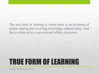 TRUE FORM OF LEARNING
The true form of learning is where there is involvement of
people sharing and receiving knowledge without delay. And
this is achieved in a conventional offline classroom.
ONLINE VS OFFLINE CLASSES
 