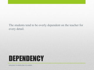 DEPENDENCY
The students tend to be overly dependent on the teacher for
every detail.
ONLINE VS OFFLINE CLASSES
 