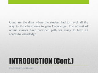 INTRODUCTION (Cont.)
Gone are the days where the student had to travel all the
way to the classrooms to gain knowledge. The advent of
online classes have provided path for many to have an
access to knowledge.
ONLINE VS OFFLINE CLASSES
 