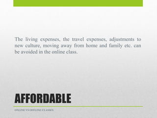 AFFORDABLE
The living expenses, the travel expenses, adjustments to
new culture, moving away from home and family etc. can
be avoided in the online class.
ONLINE VS OFFLINE CLASSES
 