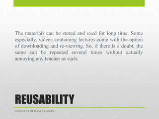 REUSABILITY
The materials can be stored and used for long time. Some
especially, videos containing lectures come with the option
of downloading and re-viewing. So, if there is a doubt, the
same can be repeated several times without actually
annoying any teacher as such.
ONLINE VS OFFLINE CLASSES
 