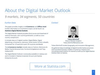 About the Digital Market Outlook
9
This paper provides insights on e-Commerce and Offline retail.
Further information on e-Commerce topics can be found via
Statista‘s Digital Market Outlook.
The Digital Market Outlook provides direct access and download of
revenue forecasts, user count & penetration, as well as cross-
country comparisons.
It includes data on 9 digital markets, Digital Media, Digital
Advertising, e-Commerce, eServices, Smart Home, FinTech, eHealth,
Connected Car, eTravel and covers 50 countries worldwide.
The e-Commerce market includes data on Fashion, Electronics &
Media, Food & Personal Care, Furniture & Appliances and Toys,
Hobby & DIY.
The Digital Market Outlook is exclusively available on statista.com
and is included in Statista Corporate Account and Statista
Enterprise Account.
9 markets, 34 segments, 50 countries
Further Data Contact
Tobias Bohnhoff
Head of Market Analytics
Tobias.Bohnhoff@statista.com
More at Statista.com
Tobias Bohnhoff studied Geography and Innovation Management.
He gathered deep knowledge of digital transformation processes
and innovative business models in numerous research and
consulting projects before he started to build up the Digital Market
Outlook team at Statista.
 