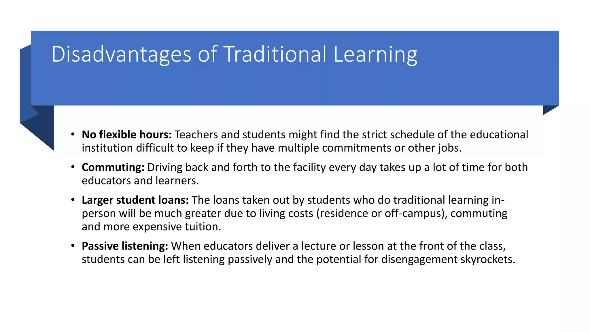 Disadvantages of Traditional Learning
• No flexible hours: Teachers and students might find the strict schedule of the educational
institution difficult to keep if they have multiple commitments or other jobs.
• Commuting: Driving back and forth to the facility every day takes up a lot of time for both
educators and learners.
• Larger student loans: The loans taken out by students who do traditional learning in-
person will be much greater due to living costs (residence or off-campus), commuting
and more expensive tuition.
• Passive listening: When educators deliver a lecture or lesson at the front of the class,
students can be left listening passively and the potential for disengagement skyrockets.
 